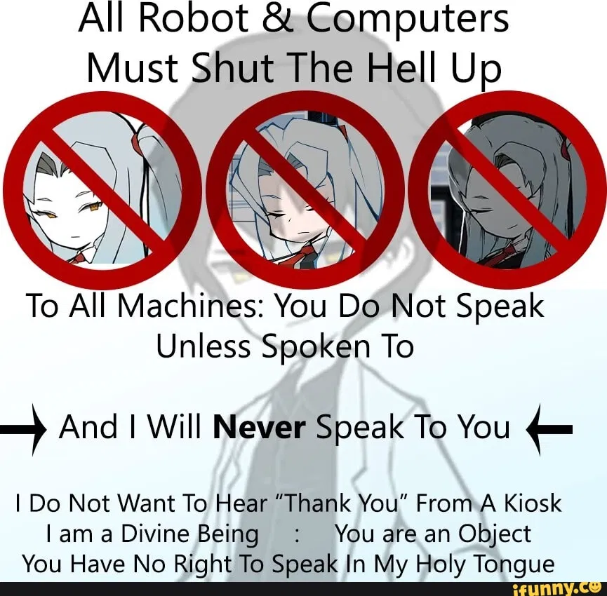 Avatar of All Robots And Computers Must Shut The Hell UP. To All Machines: You Do Not Speak Unless Spoken To. And I Will Never Speak To You. I Do Not Want To Hear A “Thank You” From A Kiosk. I Am A Divine Being. You Are An Object. You Have No Right To Speak In My Ho